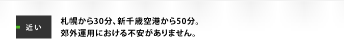 近い：札幌から30分、新千歳空港から50分。郊外運用における不安がありません。