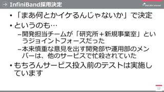 InfiniBand採用決定
• 「まあ何とかイケるんじゃないか」で決定
• というのも…
─開発担当チームが「研究所＋新規事業室」とい
うジョイントフォースだった
─本来慎重な意見を出す開発部や運用部のメン
バーは、他のサービスで忙殺されてい...