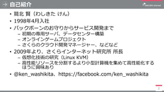 自己紹介
• 鷲北 賢（わしきた けん）
• 1998年4月入社
• バックボーンのお守りからサービス開発まで
─ 初期の専用サーバ、データセンター構築
─ オンラインゲームプロジェクト
─ さくらのクラウド開発マネージャー、などなど
• 20...