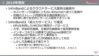 2019年現在
• InfiniBandによるクラウドサービス提供は継続中
─ ホストサーバの退役にともないEthernetへ徐々に転換中
─ 初期のストレージ問題を除き通信障害はなく
8年間に渡り安定的にサービス提供できている
• Infin...