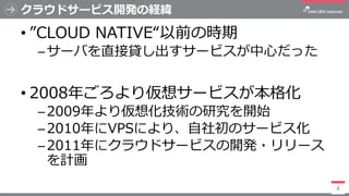 クラウドサービス開発の経緯
• ”CLOUD NATIVE“以前の時期
─サーバを直接貸し出すサービスが中心だった
• 2008年ごろより仮想サービスが本格化
─2009年より仮想化技術の研究を開始
─2010年にVPSにより、自社初のサービス...
