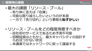開発時の課題
• 最大の課題「リソース・プール」
─ 有り体に言えば「在庫」
─ 可能な限り減らしたいというのが本音
─ 一方で「売り切れ」という事態も恥ずかしい
• リソース・プールをどの程度用意すべきか
─ 自社初のサービスであるため予測不...