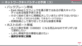 ネットワークキャパシティの予測（３）
• バックプレーン帯域
─ East-Westトラフィックを運ぶ要ではあるが最大キャパシ
ティはある程度予測できる
─ 小さく始めて徐々に規模拡大していきたいがそうはいかない
➢ 「不足してきたから交換」で...