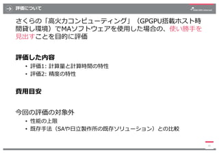 評価について
さくらの「⾼⽕⼒コンピューティング」（GPGPU搭載ホスト時
間貸し環境）でMAソフトウェアを使⽤した場合の、使い勝⼿を
⾒出すことを⽬的に評価
評価した内容
• 評価1: 計算量と計算時間の特性
• 評価2: 精度の特性
費⽤⽬...