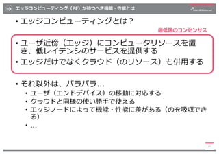 エッジコンピューティング（PF）が持つべき機能・性能とは
• エッジコンピューティングとは︖
• ユーザ近傍（エッジ）にコンピュータリソースを置
き、低レイテンシのサービスを提供する
• エッジだけでなくクラウド（のリソース）も併⽤する
• そ...