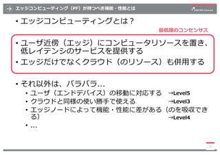 エッジコンピューティング（PF）が持つべき機能・性能とは
• エッジコンピューティングとは︖
• ユーザ近傍（エッジ）にコンピュータリソースを置き、
低レイテンシのサービスを提供する
• エッジだけでなくクラウド（のリソース）も併⽤する
• そ...