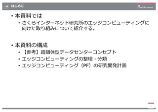 はじめに
• 本資料では
• さくらインターネット研究所のエッジコンピューティングに
向けた取り組みについて紹介する。
• 本資料の構成
• 【参考】超個体型データセンターコンセプト
• エッジコンピューティングの整理・分類
• エッジコンピュ...