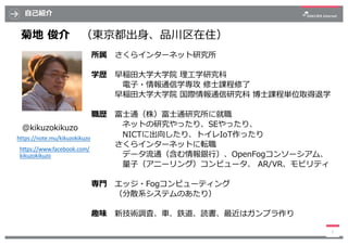 ⾃⼰紹介
3
菊地 俊介 （東京都出⾝、品川区在住）
所属 さくらインターネット研究所
学歴 早稲⽥⼤学⼤学院 理⼯学研究科
電⼦・情報通信学専攻 修⼠課程修了
早稲⽥⼤学⼤学院 国際情報通信研究科 博⼠課程単位取得退学
職歴 富⼠通（株）富⼠...