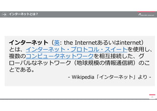 インターネットとは?
インターネット（英: the Internetあるいはinternet）
とは、インターネット・プロトコル・スイートを使用し、
複数のコンピュータネットワークを相互接続した、グ
ローバルなネットワーク（地球規模の情報通信網...