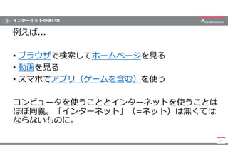インターネットの使い方
例えば...
• ブラウザで検索してホームページを見る
• 動画を見る
• スマホでアプリ（ゲームを含む）を使う
コンピュータを使うこととインターネットを使うことは
ほぼ同義。「インターネット」（=ネット）は無くては
な...