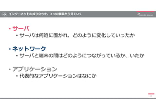 インターネットの成り立ちを、３つの要素から見ていく
• サーバ
• サーバは何処に置かれ、どのように変化していったか
• ネットワーク
• サーバと端末の間はどのようにつながっているか、いたか
• アプリケーション
• 代表的なアプリケーション...