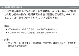 この講演（資料）について
• 九州工業大学の「インターネット工学特論:インターネットに関連
した取り組みや動向、最新状況や今後の展望などを紹介」の1コマ
として、さくらインターネットについて紹介する。
• 構成
• インターネットの成り立ちと、...