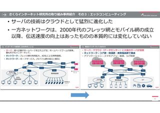 さくらインターネット研究所の取り組み事例紹介 その３:エッジコンピューティング
• サーバの技術はクラウドとして猛烈に進化した
• 一方ネットワークは、2000年代のフレッツ網とモバイル網の成立
以降、伝送速度の向上はあったものの本質的には変化...
