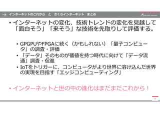 インターネットのこれから と さくらインターネット まとめ
• インターネットの変化、技術トレンドの変化を見越して
「面白そう」「来そう」な技術を先取りして評価する。
• GPGPUやFPGAに続く（かもしれない）「量子コンピュー
タ」の調査・...