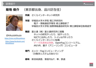 話者紹介
3
菊地 俊介 （東京都出⾝、品川区在住）
所属 さくらインターネット研究所
学歴 早稲⽥⼤学⼤学院 理⼯学研究科
電⼦・情報通信学専攻 修⼠課程修了
早稲⽥⼤学⼤学院 国際情報通信研究科 博⼠課程単位取得退学
職歴 富⼠通（株）富⼠...