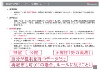 規約の説明１ （データ提供パート１）
• 無償提供:
• 参加者はデータを無償で登録し、運営者および当該データ利⽤者に対して⾦銭・ その他のものでの対価を求め
ないこと。
• 提供範囲:
• 登録されたデータは他の全ての参加者に対して公開される...