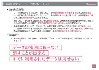 規約の説明２ （データ提供パート２）
• 知的財産権等:
• データを登録することにより、登録したデータの知的財産権(所有権)等が移転するものではな
い。参加者は⾃ら登録したデータについて、その権限または許諾に基づいて、本実証実験外で⾃
ら第三...