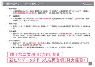 規約の説明３ （データ利⽤パート）
• 利⽤範囲:
• 本実証実験においては、事前に運営者により承認された参加者が、本実証実験システムに対してデータ登録し、
また本実証実験システムを通じて、登録されたデータを取得し利⽤することができる。
• デ...
