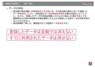 規約の説明４ （終了時）
• データの消去:
• 参加者が実証実験への参加を終了する際には、その参加者の責任において登録した
データを消去してよい。(参加者がデータの残置を希望する場合は消去しなくてよ
い。)ただし、登録したデータを本実証実験シ...