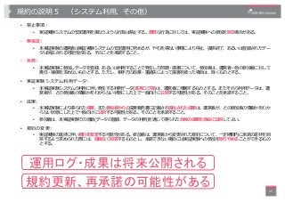 規約の説明５ （システム利⽤、その他）
• 禁⽌事項:
• 実証実験システムの安定運⽤を損なうような⾏為は禁⽌する。悪質な⾏為に対しては、実証実験への参加を断る場合がある。
• 無保証:
• 本実証実験の運営者は実証実験システムの安定運⽤に努め...