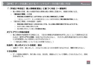 【参考】データ流通におけるパーソナルデータの取り扱い⽅法
「（平成27年改正）個⼈情報保護法」に基づく対応（⼀部抜粋）
• 個⼈情報の定義︓個⼈を識別可能な情報は個⼈情報と定義され、保護の対象となる。
• 「匿名加⼯情報」の定義
• 特定の個⼈...