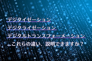 デジタイゼーション、デジタライゼーション、デジタルトランスフォーメーション…これらの違い、説明できますか？