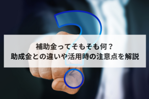 補助金ってそもそも何？　助成金との違いや活用時の注意点を解説