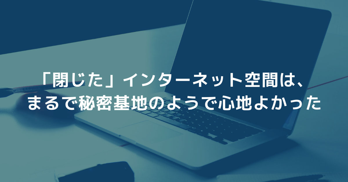 「閉じた」インターネット空間は、まるで秘密基地のようで心地よかった