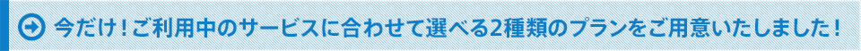 今だけ!ご利用中のサービスに合わせて選べる2種類のプランをご用意いたしました!