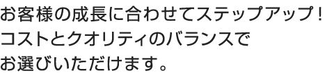 お客様の成長に合わせてステップアップ!コストとクオリティのバランスでお選びいただけます。