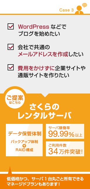 【CASE3】
・WordPressなどでブログを始めたい
・会社で共通のメールアドレスを作成したい
・費用をかけずに企業サイトや通販サイトを作りたい
■ご提案はこちら
さくらのレンタルサーバー
・データ保管体制(バックアップ体制、RAID構成)
・サーバ稼働率99.99%以上
・ご利用件数34万件突破!