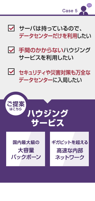 【CASE5】
・サーバは持っているので、データセンターだけを利用したい
・手間のかからないハウジングサービスを利用したい
・セキュリティや災害対策も万全なデータセンターに入局したい
■ご提案はこちら
ハウジングサービス
・国内最大級の大容量バックボーン
・ギガビットを超える高速な内部ネットワーク